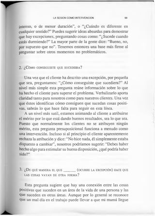 LA SESION COMO INTERVENCION 99
intenso, o de menor duración”, o “¿Cuándo es diferente en
cualquier sentido?” Puedes sugerir ideas absurdas para demostrar
que hay excepciones, preguntando cosas como: “¿Sucede cuando
estás durmiendo?” La mayor parte de la gente dice: “Bueno, no,
por supuesto que no”. Tenemos entonces una base más firme al
preguntar sobre otros momentos no problemáticos.
2 . ¿ C ó m o c o n se g u ist e q u e su c e d ie r a ?
Una vez que el cliente ha descrito una excepción, por pequeña
que sea, preguntamos: “¿Cómo conseguiste que sucediera?” Al
nivel más simple esta pregunta reúne información sobre lo que
ha hecho el cliente para superar el problema. Verbalizarlo aporta
claridad tanto para nosotros como para nuestros clientes. Una vez
que éstos identifican cómo consiguen que sucedan cosas positi­
vas, sabrán lo que hace falta para seguir en esta línea.
A un nivel más sutil, estamos animando al cliente a atribuirse
el mérito por lo que está dando buenos resultados, sea lo que sea.
Puesto que normalmente los clientes no se atribuyen ningún
mérito, esta pregunta presuposicional funciona a menudo como
una intervención. Incluso si al principio el cliente aparentemente
rechaza la atribución y dice: “No hice nada, él simplemente estaba
dispuesto a cambiar”, nosotros podríamos sugerir: “Debes haber
hecho algo para estimular su buena disposición, ¿qué podría haber
sido?”
3. ¿De q u é m a n er a el q u e _________(o c u r r e la ex c e pc ió n ) h a ce q u e
la s c o sa s v a y a n d e o t r a fo r m a ?
Esta pregunta sugiere que hay una conexión entre las cosas
positivas que suceden en un área de la vida de una persona y las
que suceden en otras áreas. Aunque por lo general se reconoce
que un mal día en el trabajo puede llevar a que mi mamá llegue
 