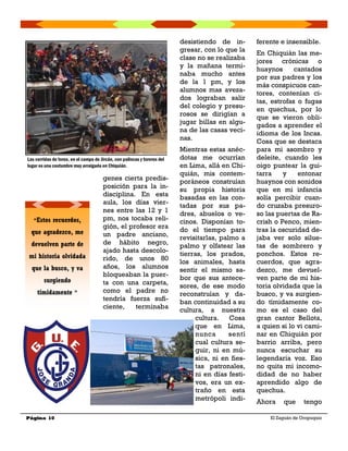 genes cierta predis-
posición para la in-
disciplina. En esta
aula, los días vier-
nes entre las 12 y 1
pm, nos tocaba reli-
gión, el profesor era
un padre anciano,
de hábito negro,
ajado hasta descolo-
rido, de unos 80
años, los alumnos
bloqueaban la puer-
ta con una carpeta,
como el padre no
tendría fuerza sufi-
ciente, terminaba
desistiendo de in-
gresar, con lo que la
clase no se realizaba
y la mañana termi-
naba mucho antes
de la 1 pm, y los
alumnos mas aveza-
dos lograban salir
del colegio y presu-
rosos se dirigían a
jugar billas en algu-
na de las casas veci-
nas.
Mientras estas anéc-
dotas me ocurrían
en Lima, allá en Chi-
quián, mis contem-
poráneos construían
su propia historia
basadas en las con-
tadas por sus pa-
dres, abuelos o ve-
cinos. Disponían to-
do el tiempo para
revisitarlas, palmo a
palmo y olfatear las
tierras, los prados,
los animales, hasta
sentir el mismo sa-
bor que sus antece-
sores, de ese modo
reconstruían y da-
ban continuidad a su
cultura, a nuestra
cultura. Cosa
que en Lima,
nunca sentí
cual cultura se-
guir, ni en mú-
sica, ni en fies-
tas patronales,
ni en días festi-
vos, era un ex-
traño en esta
metrópoli indi-
ferente e insensible.
En Chiquián las me-
jores crónicas o
huaynos cantados
por sus padres y los
más conspicuos can-
tores, contenían ci-
tas, estrofas o fugas
en quechua, por lo
que se vieron obli-
gados a aprender el
idioma de los Incas.
Cosa que se destaca
para mi asombro y
deleite, cuando les
oigo puntear la gui-
tarra y entonar
huaynos con sonidos
que en mi infancia
solía percibir cuan-
do cruzaba presuro-
so las puertas de Ra-
crish o Penco, mien-
tras la oscuridad de-
jaba ver solo silue-
tas de sombrero y
ponchos. Estos re-
cuerdos, que agra-
dezco, me devuel-
ven parte de mi his-
toria olvidada que la
busco, y va surgien-
do tímidamente co-
mo es el caso del
gran cantor Bellota,
a quien si lo vi cami-
nar en Chiquián por
barrio arriba, pero
nunca escuchar su
legendaria voz. Eso
no quita mi incomo-
didad de no haber
aprendido algo de
quechua.
Ahora que tengo
Página 10 El Zaguán de Oropuquio
“Estos recuerdos,
que agradezco, me
devuelven parte de
mi historia olvidada
que la busco, y va
surgiendo
tímidamente ”
Las corridas de toros, en el campo de Jircán, con palincas y toreros del
lugar es una costumbre muy arraigada en Chiquián.
 