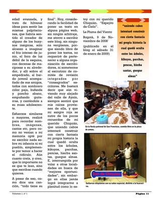 final”. Hoy, conside-
rando la facilidad de
poner un texto en
alguna página web,
sin ningún arbitraje,
me atrevo a escribir
este blog, sin ningu-
na vergüenza, por-
que siendo libre de
poner los textos, no
requeriré de perte-
necer a alguna orga-
nización de escribi-
dores, ni someterme
al escrutinio de co-
mités de revisión
integrados por
“consagrados” es-
critores. Me bastará
decir que aún vi-
viendo muy alejado
del valle de Aynín,
siempre sentiré que
mis raíces provie-
nen de ella, y que
mi sangre roja se
nutre de los pocos
recuerdos de mi
querido Chiquián,
que uniendo cabos
intentaré construir
con cierta fantasía
mi propia historia la
cual quedó oculta
entre los árboles,
kikuyos, pacchas,
pencas, hierba san-
tas, guegue almas.
E, interrumpida por
volar a otras locali-
dades en busca de
“mejores oportuni-
dades”, sin embar-
go en ellas jamás
logré integrarme a
plenitud como lo es-
edad avanzada, y
trato de hilvanar
ideas para sentir las
mismas palpitacio-
nes, que habría sen-
tido el creador de
alguno de los huay-
nos insignias, solo
alcanzo a imaginar
el frio intenso de ju-
nio, el foco de luz
débil de la esquina,
con decenas de ma-
riposas a su alrede-
dor, y allí sobre el
empedrado, al bar-
do juvenil acompa-
ñado de sus amigos,
todos con sombrero
color paja, bufanda
y poncho abano,
empuñando guita-
rras, y cantándole a
su musa adolescen-
te.
Esfuerzos similares
o mayores, realicé
para recordar nom-
bres, imágenes,
cantos etc, pero co-
mo no venían a mi
memoria opté por
no escribir nada so-
bre mi infancia ni mi
pueblo, simplemen-
te por temor a hacer
el ridículo. Aún
cuanto creía, y creo,
que lo importante no
es que te lean, sino
que escribas cuando
quieres.
A pesar de eso, co-
mo dice una can-
ción, “todo tiene su
toy con mi querido
Chiquián, “Espejito
de Cielo”.
La Pluma del Viento
Bogotá, 9 de No-
viembre de 2008`
(publicado en el
blog el sábado 31
de enero de 2009)
Volumen 1, nº 1 Página 11
“uniendo cabos
intentaré construir
con cierta fantasía
mi propia historia la
cual quedó oculta
entre los árboles,
kikuyos, pacchas,
pencas, hierba
santas, guegue
almas”
Guitarras chiquianas con su sabor especial, distinto a la huaraci-
na.
En la fiesta patronal de San Francisco, comida libre en la plaza
de armas.
 