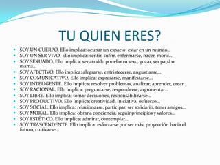 Como soy yo?TU QUIEN ERES?SOY UN CUERPO. Ello implica: ocupar un espacio; estar en un mundo...SOY UN SER VIVO. Ello implica: sentir, sufrir, enfermarse, nacer, morir...SOY SEXUADO. Ello implica: ser atraído por el otro sexo, gozar, ser papá o mamá...SOY AFECTIVO. Ello implica: alegrarse, entristecerse, angustiarse...SOY COMUNICATIVO. Ello implica: expresarse, manifestarse...SOY INTELIGENTE. Ello implica: resolver problemas, analizar, aprender, crear...SOY RACIONAL. Ello implica: preguntarse, responderse, argumentar...SOY LIBRE. Ello implica: tomar decisiones, responsabilizarse...SOY PRODUCTIVO. Ello implica: creatividad, iniciativa, esfuerzo...SOY SOCIAL. Ello implica: relacionarse, participar, ser solidario, tener amigos...SOY MORAL. Ello implica: obrar a conciencia, seguir principios y valores...SOY ESTÉTICO. Ello implica: admirar, contemplar...SOY TRASCENDENTE. Ello implica: esforzarse por ser más, proyección hacia el futuro, cultivarse…