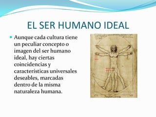 EL SER HUMANO IDEALAunque cada cultura tiene un peculiar concepto o imagen del ser humano ideal, hay ciertas coincidencias y características universales deseables, marcadas dentro de la misma naturaleza humana.