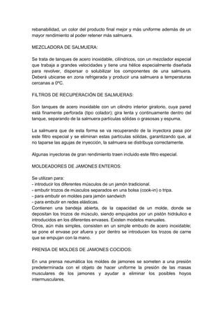 rebanabilidad, un color del producto final mejor y más uniforme además de un
mayor rendimiento al poder retener más salmuera.
MEZCLADORA DE SALMUERA:
Se trata de tanques de acero inoxidable, cilíndricos, con un mezclador especial
que trabaja a grandes velocidades y tiene una hélice especialmente diseñada
para revolver, dispersar o solubilizar los componentes de una salmuera.
Deberá ubicarse en zona refrigerada y producir una salmuera a temperaturas
cercanas a 0ºC.
FILTROS DE RECUPERACIÓN DE SALMUERAS:
Son tanques de acero inoxidable con un cilindro interior giratorio, cuya pared
está finamente perforada (tipo colador); gira lenta y continuamente dentro del
tanque, separando de la salmuera partículas sólidas o grasosas y espuma.
La salmuera que de esta forma se va recuperando de la inyectora pasa por
este filtro especial y se eliminan estas partículas sólidas, garantizando que, al
no taparse las agujas de inyección, la salmuera se distribuya correctamente.
Algunas inyectoras de gran rendimiento traen incluido este filtro especial.
MOLDEADORES DE JAMONES ENTEROS:
Se utilizan para:
- introducir los diferentes músculos de un jamón tradicional.
- embutir trozos de músculos separados en una bolsa (cook-in) o tripa.
- para embutir en moldes para jamón sandwich
- para embutir en redes elásticas.
Contienen una bandeja abierta, de la capacidad de un molde, donde se
depositan los trozos de músculo, siendo empujados por un pistón hidráulico e
introducidos en los diferentes envases. Existen modelos manuales.
Otros, aún más simples, consisten en un simple embudo de acero inoxidable;
se pone el envase por afuera y por dentro se introducen los trozos de carne
que se empujan con la mano.
PRENSA DE MOLDES DE JAMONES COCIDOS:
En una prensa neumática los moldes de jamones se someten a una presión
predeterminada con el objeto de hacer uniforme la presión de las masas
musculares de los jamones y ayudar a eliminar los posibles hoyos
intermusculares.
 