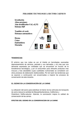 TENDENCIAS
El entorno que nos rodea es por el interés en tecnologías avanzadas
deprocesamiento de cárnicos, pescado y sus derivados, y es mas que una
demanda expresada por entidades que se encuentran en función de la
transferencia tecnológica, y por el consumidor para ofrecerle productos mas
inocuos y mas saludables cuyas cualidades nutricionales se consideren con
otros procesos de elaboración desfavorables. Por tal razón las tendencias que
se exponen a continuación van encaminadas a mejorar los procesos de
conservación de esta industria.
EL OZONO EN LA CONSERVACIÓN DE LA CARNE
La utilización del ozono para esterilizar el interior de los vehículos de transporte
de carne reduce la cantidad de MesophilosAerobicos, Coliformes y
Clostridium Sulfito-reductor. Además, la ozonización mejora la calidad de
conservación de las carnes.
EFECTOS DEL OZONO EN LA CONSERVACION DE LA CARNE
 