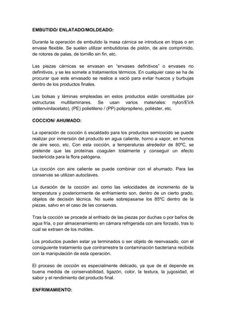 EMBUTIDO/ ENLATADO/MOLDEADO:
Durante la operación de embutido la masa cárnica se introduce en tripas o en
envase flexible. Se suelen utilizar embutidoras de pistón, de aire comprimido,
de rotores de palas, de tornillo sin fin, etc.
Las piezas cárnicas se envasan en “envases definitivos” o envases no
definitivos, y se les somete a tratamientos térmicos. En cualquier caso se ha de
procurar que este envasado se realice a vació para evitar huecos y burbujas
dentro de los productos finales.
Las bolsas y láminas empleadas en estos productos están constituidas por
estructuras multilaminares. Se usan varios materiales: nylon/EVA
(etilenvinilacetato), (PE) polietileno / (PP) polipropileno, poliéster, etc.
COCCION/ AHUMADO:
La operación de cocción ó escaldado para los productos semicocido se puede
realizar por inmersión del producto en agua caliente, horno a vapor, en hornos
de aire seco, etc. Con esta cocción, a temperaturas alrededor de 80ºC, se
pretende que las proteínas coagulen totalmente y conseguir un efecto
bactericida para la flora patógena.
La cocción con aire caliente se puede combinar con el ahumado. Para las
conservas se utilizan autoclaves.
La duración de la cocción así como las velocidades de incremento de la
temperatura y posteriormente de enfriamiento son, dentro de un cierto grado,
objetos de decisión técnica. No suele sobrepasarse los 85ºC dentro de la
piezas, salvo en el caso de las conservas.
Tras la cocción se procede al enfriado de las piezas por duchas o por baños de
agua fría, o por almacenamiento en cámara refrigerada con aire forzado, tras lo
cual se extraen de los moldes.
Los productos pueden estar ya terminados o ser objeto de reenvasado, con el
consiguiente tratamiento que contrarrestre la contaminación bacteriana recibida
con la manipulación de esta operación.
El proceso de cocción es especialmente delicado, ya que de el depende es
buena medida de conservabilidad, ligazón, color, la textura, la jugosidad, el
sabor y el rendimiento del producto final.
ENFRIMAMIENTO:
 