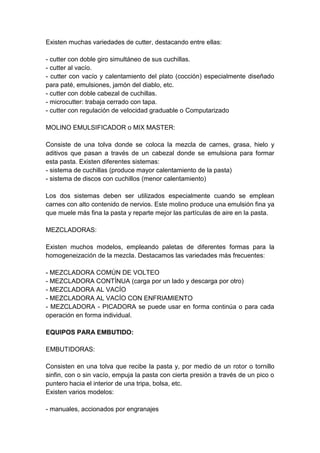 Existen muchas variedades de cutter, destacando entre ellas:
- cutter con doble giro simultáneo de sus cuchillas.
- cutter al vacío.
- cutter con vacío y calentamiento del plato (cocción) especialmente diseñado
para paté, emulsiones, jamón del diablo, etc.
- cutter con doble cabezal de cuchillas.
- microcutter: trabaja cerrado con tapa.
- cutter con regulación de velocidad graduable o Computarizado
MOLINO EMULSIFICADOR o MIX MASTER:
Consiste de una tolva donde se coloca la mezcla de carnes, grasa, hielo y
aditivos que pasan a través de un cabezal donde se emulsiona para formar
esta pasta. Existen diferentes sistemas:
- sistema de cuchillas (produce mayor calentamiento de la pasta)
- sistema de discos con cuchillos (menor calentamiento)
Los dos sistemas deben ser utilizados especialmente cuando se emplean
carnes con alto contenido de nervios. Este molino produce una emulsión fina ya
que muele más fina la pasta y reparte mejor las partículas de aire en la pasta.
MEZCLADORAS:
Existen muchos modelos, empleando paletas de diferentes formas para la
homogeneización de la mezcla. Destacamos las variedades más frecuentes:
- MEZCLADORA COMÚN DE VOLTEO
- MEZCLADORA CONTÍNUA (carga por un lado y descarga por otro)
- MEZCLADORA AL VACÍO
- MEZCLADORA AL VACÍO CON ENFRIAMIENTO
- MEZCLADORA - PICADORA se puede usar en forma continúa o para cada
operación en forma individual.
EQUIPOS PARA EMBUTIDO:
EMBUTIDORAS:
Consisten en una tolva que recibe la pasta y, por medio de un rotor o tornillo
sinfin, con o sin vacío, empuja la pasta con cierta presión a través de un pico o
puntero hacia el interior de una tripa, bolsa, etc.
Existen varios modelos:
- manuales, accionados por engranajes
 