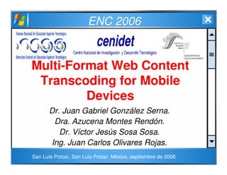 ENC 2006
Multi-Format Web Content
Transcoding for Mobile
Devices
Dr. Juan Gabriel González Serna.
Dra. Azucena Montes Rendón.
Dr. Víctor Jesús Sosa Sosa.
Ing. Juan Carlos Olivares Rojas.
San Luís Potosí, San Luís Potosí, México, septiembre de 2006.
 