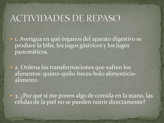  1. Averigua en qué órganos del aparato digestivo se
produce la bilis, los jugos gástricos y los jugos
pancreáticos.
 2. Ordena las transformaciones que sufren los
alimentos: quimo-quilo-heces-bolo alimenticio-
alimento
 3. ¿Por qué si me ponen algo de comida en la mano, las
células de la piel no se pueden nutrir directamente?
 