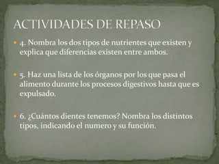  4. Nombra los dos tipos de nutrientes que existen y
explica que diferencias existen entre ambos.
 5. Haz una lista de los órganos por los que pasa el
alimento durante los procesos digestivos hasta que es
expulsado.
 6. ¿Cuántos dientes tenemos? Nombra los distintos
tipos, indicando el numero y su función.
 
