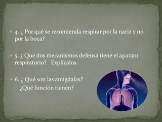  4. ¿ Por qué se recomienda respirar por la nariz y no
por la boca?
 5. ¿ Qué dos mecanismos defensa tiene el aparato
respiratorio? Explícalos
 6. ¿ Qué son las amígdalas?
¿Qué función tienen?
 