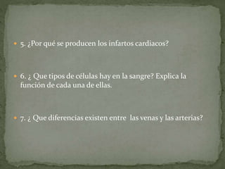  5. ¿Por qué se producen los infartos cardiacos?
 6. ¿ Que tipos de células hay en la sangre? Explica la
función de cada una de ellas.
 7. ¿ Que diferencias existen entre las venas y las arterias?
 