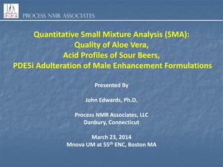 Process NMR Associates
Quantitative Small Mixture Analysis (SMA):
Quality of Aloe Vera,
Acid Profiles of Sour Beers,
PDE5i Adulteration of Male Enhancement Formulations
Presented By
John Edwards, Ph.D.
Process NMR Associates, LLC
Danbury, Connecticut
March 23, 2014
Mnova UM at 55th ENC, Boston MA
 