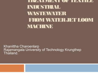 TREATMENT OF TEXTILE
             INDUSTRIAL
             W ASTEWATER
              FROM WATER JET LOOM
             MACHINE


Khanittha Charoenlarp
Rajamangala University of Technology Krungthep
Thailand.
 