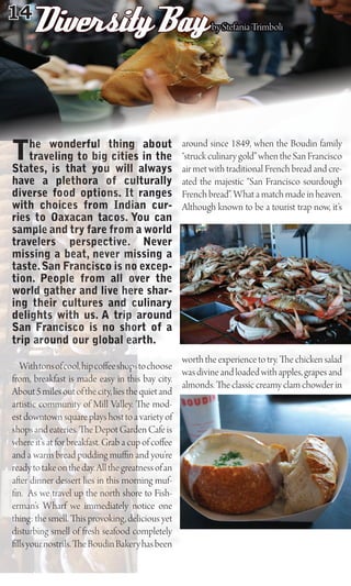 14
      Diversity Bay                                      by Stefania Trimboli




T   he wonderful thing about
    traveling to big cities in the
States, is that you will always
                                                around since 1849, when the Boudin family
                                                “struck culinary gold” when the San Francisco
                                                air met with traditional French bread and cre-
have a plethora of culturally                   ated the majestic “San Francisco sourdough
diverse food options. It ranges                 French bread”. What a match made in heaven.
with choices from Indian cur-                   Although known to be a tourist trap now, it’s
ries to Oaxacan tacos. You can
sample and try fare from a world
travelers perspective. Never
missing a beat, never missing a
taste. San Francisco is no excep-
tion. People from all over the
world gather and live here shar-
ing their cultures and culinary
delights with us. A trip around
San Francisco is no short of a
trip around our global earth.
                                                  worth the experience to try. e chicken salad
   With tons of cool, hip co ee shops to choose
                                                  was divine and loaded with apples, grapes and
from, breakfast is made easy in this bay city.
                                                  almonds. e classic creamy clam chowder in
About 5 miles out of the city, lies the quiet and
artistic community of Mill Valley. e mod-
est downtown square plays host to a variety of
shops and eateries. e Depot Garden Cafe is
where it’s at for breakfast. Grab a cup of co ee
and a warm bread pudding mu n and you’re
ready to take on the day. All the greatness of an
a er dinner dessert lies in this morning muf-
  n. As we travel up the north shore to Fish-
erman’s Wharf we immediately notice one
thing: the smell. is provoking, delicious yet
disturbing smell of fresh seafood completely
  lls your nostrils. e Boudin Bakery has been
 