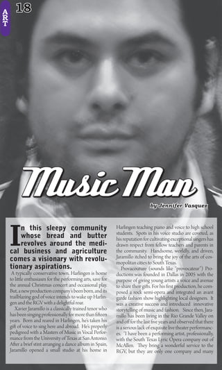 A     18
R
T




         Music Man                                                              by Jennifer Vasquez




    I
        n this sleepy community                              Harlingen teaching piano and voice to high school
                                                             students. Spots in his voice studio are coveted, as
        whose bread and butter                               his reputation for cultivating exceptional singers has
        revolves around the medi-                            drawn respect from fellow teachers and parents in
    cal business and agriculture                             the community. Handsome, worldly, and driven,
    comes a visionary with revolu-                           Jaramillo itched to bring the joy of the arts of cos-
                                                             mopolitan cities to South Texas.
    tionary aspirations.                                        Provacouture (sounds like “provocateur”) Pro-
     A typically conservative town, Harlingen is home        ductions was founded in Dallas in 2005 with the
    to li le enthusiasm for the performing arts, save for    purpose of giving young artists a voice and avenue
    the annual Christmas concert and occasional play.        to share their gi s. For his rst production, he com-
    But, a new production company’s been born, and its       posed a rock semi-opera and integrated an avant
    trailblazing god of voice intends to wake up Harlin-     garde fashion show highlighting local designers. It
    gen and the RGV with a delightful roar.                  was a creative success and introduced innovative
       Xavier Jaramillo is a classically trained tenor who   storytelling of music and fashion. Since then, Jara-
    has been singing professionally for more than een        millo has been living in the Rio Grande Valley on
    years. Born and reared in Harlingen, he’s taken his      and o for the last ve years and observed that there
    gi of voice to sing here and abroad. He’s properly       is a serious lack of exquisite live theater performanc-
    pedigreed with a Masters of Music in Vocal Perfor-       es. “I have been a performing artist, professionally,
    mance from the University of Texas at San Antonio.       with the South Texas Lyric Opera company out of
    A er a brief stint arranging a dance album in Spain,     McAllen.        ey bring a wonderful service to the
    Jaramillo opened a small studio at his home in           RGV, but they are only one company and many
 