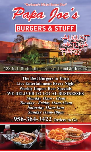 “Harlingen’s Official Burger Dive” 21
Papa Joe’s
BURGERS & STUFF
422 N. L St. (on the corner of L and Jefferson)
The Best Burgers in Town
Live Entertainment Every Night
Weekly Import Beer Specials
WE DELIVER TO LOCAL BUSINESSES
Monday 11am - 12am
Tuesday - Friday 11am-12am
Saturday 11am-1am
Sunday 11am-10pm
956-364-3422 Orders to Go