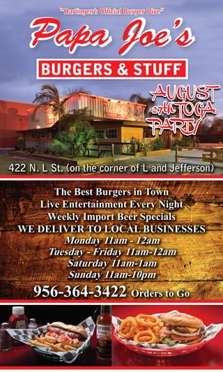 “Harlingen’s Ofﬁcial Burger Dive”   21

    Papa Joe’s
       BURGERS & STUFF




422 N. L St. (on the corner of L and Jefferson)

        The Best Burgers in Town
     Live Entertainment Every Night
      Weekly Import Beer Specials
  WE DELIVER TO LOCAL BUSINESSES
           Monday 11am - 12am
        Tuesday - Friday 11am-12am
            Saturday 11am-1am
            Sunday 11am-10pm
     956-364-3422 Orders to Go
 