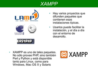 XAMPP
• Hay varios proyectos que
difunden paquetes que
contienen esas
instalaciones típicas.
• Usarlos puede facilitar la
instalación, y el día a día
con el entorno de
desarrollo.
• XAMPP es uno de tales paquetes.
No sólo provee PHP, sino también
Perl y Python y está disponible
tanto para Linux, como para
Windows, Mac OS X y Solaris
 