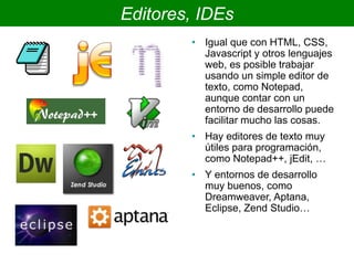 Editores, IDEs
• Igual que con HTML, CSS,
Javascript y otros lenguajes
web, es posible trabajar
usando un simple editor de
texto, como Notepad,
aunque contar con un
entorno de desarrollo puede
facilitar mucho las cosas.
• Hay editores de texto muy
útiles para programación,
como Notepad++, jEdit, …
• Y entornos de desarrollo
muy buenos, como
Dreamweaver, Aptana,
Eclipse, Zend Studio…
 