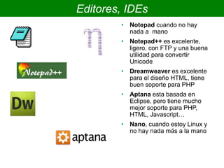 Editores, IDEs
• Notepad cuando no hay
nada a mano
• Notepad++ es excelente,
ligero, con FTP y una buena
utilidad para convertir
Unicode
• Dreamweaver es excelente
para el diseño HTML, tiene
buen soporte para PHP
• Aptana esta basada en
Eclipse, pero tiene mucho
mejor soporte para PHP,
HTML, Javascript…
• Nano, cuando estoy Linux y
no hay nada más a la mano
 