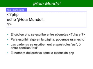¡Hola Mundo!
• El código php se escribe entre etiquetas <?php y ?>
• Para escribir algo en la página, podemos usar echo
• Las cadenas se escriben entre apóstrofes 'así', ó
entre comillas "así"
• El nombre del archivo tiene la extensión php
<?php
echo '¡Hola Mundo!';
?>
hola_mundo.php
 