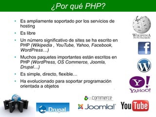 ¿Por qué PHP?
• Es ampliamente soportado por los servicios de
hosting
• Es libre
• Un número significativo de sites se ha escrito en
PHP (Wikipedia , YouTube, Yahoo, Facebook,
WordPress…)
• Muchos paquetes importantes están escritos en
PHP (WordPress, OS Commerce, Joomla,
Drupal…)
• Es simple, directo, flexible…
• Ha evolucionado para soportar programación
orientada a objetos
 