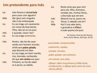 Um pretendente para Inês
Lia. Inês Pereira é concertada
pera casar com alguém?
Mãe Até ‘gora com ninguém
não é ela embaraçada.
Lia. Eu vos trago um casamento
em nome do Anjo bento.
Filha, não sei se vos praz.
Inês E quando, Lianor Vaz?
Lia. Eu vos trago aviamento.
Inês Porém, não hei de casar
senão com homem avisado,
ainda que pobre pelado,
seja discreto em falar.
Lia. Eu vos trago um bom marido,
rico, honrado, conhecido;
diz que em camisa vos quer.
Inês Primeiro, eu hei de saber
se é parvo, se sabido.
Lia. Nesta carta que aqui vem
pera vós, filha, d’amores,
veredes vós, minhas flores,
a discrição que ele tem.
Inês Mostrai-ma cá, quero ver.
Lia. Tomai. E sabedes vós ler?
Mãe Hui! E ela sabe latim,
e gramática e alfaqui,
e tudo quanto ela quer.
Gil Vicente, Farsa de Inês Pereira,
Porto, Porto Editora, 2014 [pp. 18-19]
concertada: comprometida.
concertada
aviamento: rapidez.
aviamento
avisado: sensato.
avisado
pobre pelado: sem dinheiro.
pobre pelado
em camisa: sem dote.em camisa
alfaqui: sábio muçulmano (a Mãe toma,
erradamente, o alfaqui pelo nome de uma
ciência difícil).
alfaqui
 