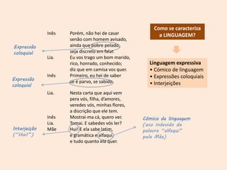 Inês Porém, não hei de casar
senão com homem avisado,
ainda que pobre pelado,
seja discreto em falar.
Lia. Eu vos trago um bom marido,
rico, honrado, conhecido;
diz que em camisa vos quer.
Inês Primeiro, eu hei de saber
se é parvo, se sabido.
Lia. Nesta carta que aqui vem
pera vós, filha, d’amores,
veredes vós, minhas flores,
a discrição que ele tem.
Inês Mostrai-ma cá, quero ver.
Lia. Tomai. E sabedes vós ler?
Mãe Hui! E ela sabe latim,
e gramática e alfaqui,
e tudo quanto ela quer.
Linguagem expressiva
• Cómico de linguagem
• Expressões coloquiais
• Interjeições
Como se caracteriza
a LINGUAGEM?
Cómico de linguagem
(uso indevido da
palavra “alfaqui”
pela Mãe)
Interjeição
(“Hui!”)
Expressão
coloquial
Expressão
coloquial
 