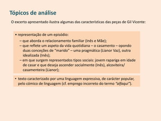 O excerto apresentado ilustra algumas das características das peças de Gil Vicente:
Tópicos de análise
• representação de um episódio:
– que aborda o relacionamento familiar (Inês e Mãe);
– que reflete um aspeto da vida quotidiana – o casamento – opondo
duas conceções de “marido” – uma pragmática (Lianor Vaz), outra
idealizada (Inês);
– em que surgem representados tipos sociais: jovem rapariga em idade
de casar e que deseja ascender socialmente (Inês), alcoviteira/
casamenteira (Lianor);
• texto caracterizado por uma linguagem expressiva, de carácter popular,
pelo cómico de linguagem (cf. emprego incorreto do termo “alfaqui”).
 