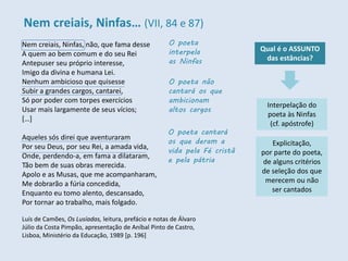 Nem creiais, Ninfas, não, que fama desse
A quem ao bem comum e do seu Rei
Antepuser seu próprio interesse,
Imigo da divina e humana Lei.
Nenhum ambicioso que quisesse
Subir a grandes cargos, cantarei,
Só por poder com torpes exercícios
Usar mais largamente de seus vícios;
[…]
Aqueles sós direi que aventuraram
Por seu Deus, por seu Rei, a amada vida,
Onde, perdendo-a, em fama a dilataram,
Tão bem de suas obras merecida.
Apolo e as Musas, que me acompanharam,
Me dobrarão a fúria concedida,
Enquanto eu tomo alento, descansado,
Por tornar ao trabalho, mais folgado.
Luís de Camões, Os Lusíadas, leitura, prefácio e notas de Álvaro
Júlio da Costa Pimpão, apresentação de Aníbal Pinto de Castro,
Lisboa, Ministério da Educação, 1989 [p. 196]
Qual é o ASSUNTO
das estâncias?
Interpelação do
poeta às Ninfas
(cf. apóstrofe)
Nem creiais, Ninfas… (VII, 84 e 87)
Explicitação,
por parte do poeta,
de alguns critérios
de seleção dos que
merecem ou não
ser cantados
O poeta não
cantará os que
ambicionam
altos cargos
O poeta
interpela
as Ninfas
O poeta cantará
os que deram a
vida pela Fé cristã
e pela pátria
 