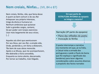 Nem creiais, Ninfas, não, que fama desse
A quem ao bem comum e do seu Rei
Antepuser seu próprio interesse,
Imigo da divina e humana Lei.
Nenhum ambicioso que quisesse
Subir a grandes cargos, cantarei,
Só por poder com torpes exercícios
Usar mais largamente de seus vícios;
[…]
Aqueles sós direi que aventuraram
Por seu Deus, por seu Rei, a amada vida,
Onde, perdendo-a, em fama a dilataram,
Tão bem de suas obras merecida.
Apolo e as Musas, que me acompanharam,
Me dobrarão a fúria concedida,
Enquanto eu tomo alento, descansado,
Por tornar ao trabalho, mais folgado.
Em que parte da
ESTRUTURA INTERNA da epopeia
se integra o excerto?
Narração (4ª parte da epopeia)
• Plano das reflexões do poeta
• Invocação às Ninfas
O poeta interrompe a narrativa
(no momento em que, já na Índia,
o Catual visita a armada dos
portugueses e pede a Paulo da Gama
que lhe explique o significado das
bandeiras) para tecer algumas
considerações sobre assuntos diversos
a propósito dos factos narrados
Nem creiais, Ninfas… (VII, 84 e 87)
 