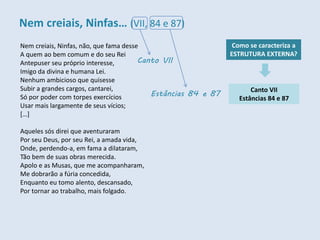 Nem creiais, Ninfas, não, que fama desse
A quem ao bem comum e do seu Rei
Antepuser seu próprio interesse,
Imigo da divina e humana Lei.
Nenhum ambicioso que quisesse
Subir a grandes cargos, cantarei,
Só por poder com torpes exercícios
Usar mais largamente de seus vícios;
[…]
Aqueles sós direi que aventuraram
Por seu Deus, por seu Rei, a amada vida,
Onde, perdendo-a, em fama a dilataram,
Tão bem de suas obras merecida.
Apolo e as Musas, que me acompanharam,
Me dobrarão a fúria concedida,
Enquanto eu tomo alento, descansado,
Por tornar ao trabalho, mais folgado.
Como se caracteriza a
ESTRUTURA EXTERNA?
Canto VII
Estâncias 84 e 87
Canto VII
Estâncias 84 e 87
Nem creiais, Ninfas… (VII, 84 e 87)
 