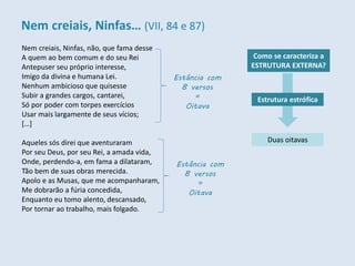 Nem creiais, Ninfas, não, que fama desse
A quem ao bem comum e do seu Rei
Antepuser seu próprio interesse,
Imigo da divina e humana Lei.
Nenhum ambicioso que quisesse
Subir a grandes cargos, cantarei,
Só por poder com torpes exercícios
Usar mais largamente de seus vícios;
[…]
Aqueles sós direi que aventuraram
Por seu Deus, por seu Rei, a amada vida,
Onde, perdendo-a, em fama a dilataram,
Tão bem de suas obras merecida.
Apolo e as Musas, que me acompanharam,
Me dobrarão a fúria concedida,
Enquanto eu tomo alento, descansado,
Por tornar ao trabalho, mais folgado.
Como se caracteriza a
ESTRUTURA EXTERNA?
Duas oitavas
Estância com
8 versos
=
Oitava
Estância com
8 versos
=
Oitava
Estrutura estrófica
Nem creiais, Ninfas… (VII, 84 e 87)
 