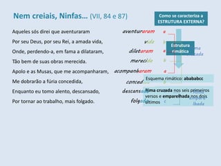 Aqueles sós direi que aventuraram
Por seu Deus, por seu Rei, a amada vida,
Onde, perdendo-a, em fama a dilataram,
Tão bem de suas obras merecida.
Apolo e as Musas, que me acompanharam,
Me dobrarão a fúria concedida,
Enquanto eu tomo alento, descansado,
Por tornar ao trabalho, mais folgado.
Como se caracteriza a
ESTRUTURA EXTERNA?
Rima cruzada nos seis primeiros
versos e emparelhada nos dois
últimos
a
aventuraram
vida
dilataram
acompanharam
merecida
concedida
descansado
folgado
Esquema rimático: abababcc
a
a
b
b
b
c
c
Estrutura
rimática
Rima
cruzada
Rima
empare-
lhada
Nem creiais, Ninfas… (VII, 84 e 87)
 