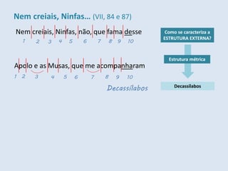 Nem creiais, Ninfas, não, que fama desse Como se caracteriza a
ESTRUTURA EXTERNA?
Decassílabos
Estrutura métrica
1 2 3 4 5 6 7 8 9 10
Decassílabos
Apolo e as Musas, que me acompanharam
1 2 3 4 5 6 7 8 9 10
Nem creiais, Ninfas… (VII, 84 e 87)
 