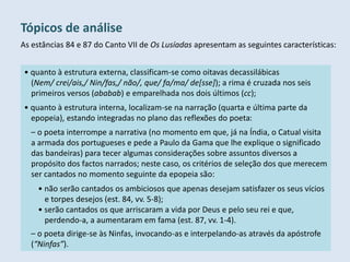 As estâncias 84 e 87 do Canto VII de Os Lusíadas apresentam as seguintes características:
Tópicos de análise
• quanto à estrutura externa, classificam-se como oitavas decassilábicas
(Nem/ crei/ais,/ Nin/fas,/ não/, que/ fa/ma/ de[sse]); a rima é cruzada nos seis
primeiros versos (ababab) e emparelhada nos dois últimos (cc);
• quanto à estrutura interna, localizam-se na narração (quarta e última parte da
epopeia), estando integradas no plano das reflexões do poeta:
– o poeta interrompe a narrativa (no momento em que, já na Índia, o Catual visita
a armada dos portugueses e pede a Paulo da Gama que lhe explique o significado
das bandeiras) para tecer algumas considerações sobre assuntos diversos a
propósito dos factos narrados; neste caso, os critérios de seleção dos que merecem
ser cantados no momento seguinte da epopeia são:
• não serão cantados os ambiciosos que apenas desejam satisfazer os seus vícios
e torpes desejos (est. 84, vv. 5-8);
• serão cantados os que arriscaram a vida por Deus e pelo seu rei e que,
perdendo-a, a aumentaram em fama (est. 87, vv. 1-4).
– o poeta dirige-se às Ninfas, invocando-as e interpelando-as através da apóstrofe
(“Ninfas”).
 