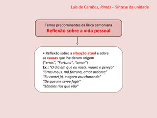 Luís de Camões, Rimas – Síntese da unidade
Temas predominantes da lírica camoniana
Reflexão sobre a vida pessoal
• Reflexão sobre a situação atual e sobre
as causas que lhe deram origem
(“erros”, “Fortuna”, “amor”)
Ex.: “O dia em que eu nasci, moura e pereça”
“Erros meus, má fortuna, amor ardente”
“Eu cantei já, e agora vou chorando”
“De que me serve fugir”
“Sôbolos rios que vão”
 