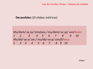 Luís de Camões, Rimas – Síntese da unidade
Decassílabo (10 sílabas métricas)
Voltar
Mu/dam/-se os/ tem/pos,/ mu/dam/-se as/ von/tades
1 2 3 4 5 6 7 8 9 10
Mu/da/-se o/ ser,/ mu/da/-se a/ con/fi/ança
1 2 3 4 5 6 7 8 9 10
 