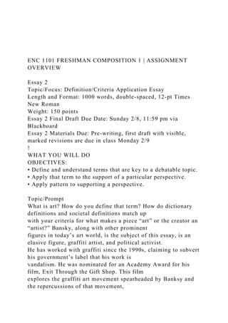 ENC 1101 FRESHMAN COMPOSITION 1 | ASSIGNMENT
OVERVIEW
Essay 2
Topic/Focus: Definition/Criteria Application Essay
Length and Format: 1000 words, double-spaced, 12-pt Times
New Roman
Weight: 150 points
Essay 2 Final Draft Due Date: Sunday 2/8, 11:59 pm via
Blackboard
Essay 2 Materials Due: Pre-writing, first draft with visible,
marked revisions are due in class Monday 2/9
!
WHAT YOU WILL DO
OBJECTIVES:
• Define and understand terms that are key to a debatable topic.
• Apply that term to the support of a particular perspective.
• Apply pattern to supporting a perspective.
Topic/Prompt
What is art? How do you define that term? How do dictionary
definitions and societal definitions match up
with your criteria for what makes a piece “art” or the creator an
“artist?” Bansky, along with other prominent
figures in today’s art world, is the subject of this essay, is an
elusive figure, graffiti artist, and political activist.
He has worked with graffiti since the 1990s, claiming to subvert
his government’s label that his work is
vandalism. He was nominated for an Academy Award for his
film, Exit Through the Gift Shop. This film
explores the graffiti art movement spearheaded by Banksy and
the repercussions of that movement,
 