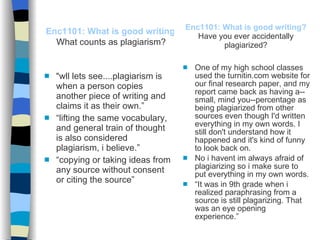 Enc1101: What is good writing?   Have you ever accidentally plagiarized? “ wll lets see....plagiarism is when a person copies another piece of writing and claims it as their own.” “ lifting the same vocabulary, and general train of thought is also considered plagiarism, i believe.” “ copying or taking ideas from any source without consent or citing the source” One of my high school classes used the turnitin.com website for our final research paper, and my report came back as having a--small, mind you--percentage as being plagiarized from other sources even though I'd written everything in my own words. I still don't understand how it happened and it's kind of funny to look back on. No i havent im always afraid of plagiarizing so i make sure to put everything in my own words. “ It was in 9th grade when i realized paraphrasing from a source is still plagarizing. That was an eye opening experience.” Enc1101: What is good writing?   What counts as plagiarism? 