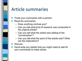 Article summaries Trade your summaries with a partner.  Read the summaries.  Does anything confuse you? Can you tell what kind of research was conducted in the original article? Can you tell what the article was adding to the “conversation”?  Can you tell what the point of the article was? What  are the implications? Discuss. Hand-write any details that you might need to add for your summaries to make sense.  
