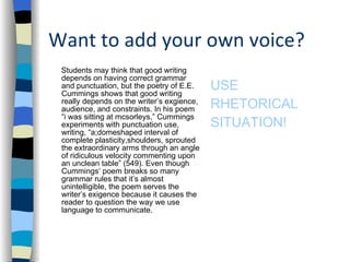Want to add your own voice? Students may think that good writing depends on having correct grammar and punctuation, but the poetry of E.E. Cummings shows that good writing really depends on the writer’s exgience, audience, and constraints. In his poem “i was sitting at mcsorleys,” Cummings experiments with punctuation use, writing, “a;domeshaped interval of complete plasticity,shoulders, sprouted the extraordinary arms through an angle of ridiculous velocity commenting upon an unclean table” (549). Even though Cummings’ poem breaks so many grammar rules that it’s almost unintelligible, the poem serves the writer’s exigence because it causes the reader to question the way we use language to communicate.  USE  RHETORICAL  SITUATION! 