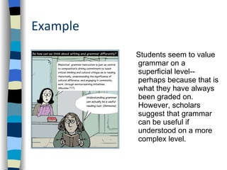Example Students seem to value grammar on a superficial level--perhaps because that is what they have always been graded on. However, scholars suggest that grammar can be useful if understood on a more complex level. 