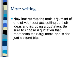 More writing… Now incorporate the main argument of one of your sources, setting up their ideas and including a quotation. Be sure to choose a quotation that represents their argument, and is not just a sound bite.  