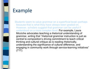 Example Students seem to value grammar on a superficial level--perhaps because that is what they have always been graded on. However, scholars suggest that grammar can be useful if understood on a more complex level.  For example, Laura Micciche advocates teaching a rhetorical understanding of grammar, writing that “rhetorical grammar instruction is just as central to composition’s driving commitment to teach critical thinking and cultural critique as is reading rhetorically, understanding the significance of cultural difference, and engaging in community work through service-learning initiatives” (717).  