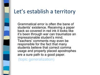 Let’s establish a territory Grammatical error is often the bane of students’ existence. Receiving a paper back so covered in red ink it looks like it’s been through war can traumatize an impressionable student’s mind. Teachers’ comments may even be responsible for the fact that many students believe that correct comma usage and properly placed apostrophes are a sure path to a good paper.   (topic generalization) 