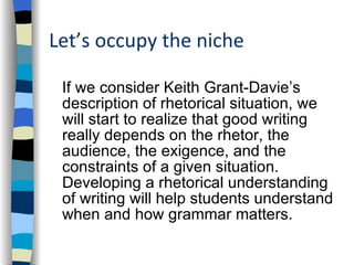 Let’s occupy the niche If we consider Keith Grant-Davie’s description of rhetorical situation, we will start to realize that good writing really depends on the rhetor, the audience, the exigence, and the constraints of a given situation. Developing a rhetorical understanding of writing will help students understand when and how grammar matters. 