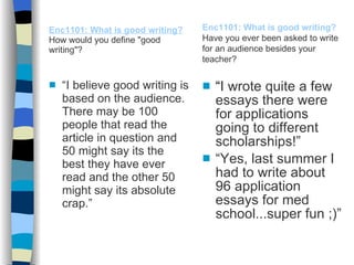 Enc1101: What is good writing?   How would you define "good writing"? “ I believe good writing is based on the audience. There may be 100 people that read the article in question and 50 might say its the best they have ever read and the other 50 might say its absolute crap.” “ I wrote quite a few essays there were for applications going to different scholarships!” “ Yes, last summer I had to write about 96 application essays for med school...super fun ;)” Enc1101: What is good writing?   Have you ever been asked to write for an audience besides your teacher? 