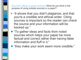 Enc1101: What is good writing?   What do you think is the purpose of using outside sources in a paper? “ It shows that you didn't plagiarize, and that you're a credible and ethical writer. Citing sources is important so the reader can check the source and your information will be backed up.” “ To gather ideas and facts from noted sources which helps your paper be more factual and correct rather than having false information and fluff in it.” “ they make your work seem more credible.” 