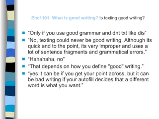 Enc1101: What is good writing?   Is texting good writing? “ Only if you use good grammar and dnt txt like dis” “ No, texting could never be good writing. Although its quick and to the point, its very improper and uses a lot of sentence fragments and grammatical errors.” “ Hahahaha, no” “ That depends on how you define "good" writing.” “ yes it can be if you get your point across, but it can be bad writing if your autofill decides that a different word is what you want.” 