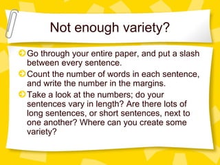 Not enough variety?
Go through your entire paper, and put a slash
between every sentence.
Count the number of words in each sentence,
and write the number in the margins.
Take a look at the numbers; do your
sentences vary in length? Are there lots of
long sentences, or short sentences, next to
one another? Where can you create some
variety?
 
